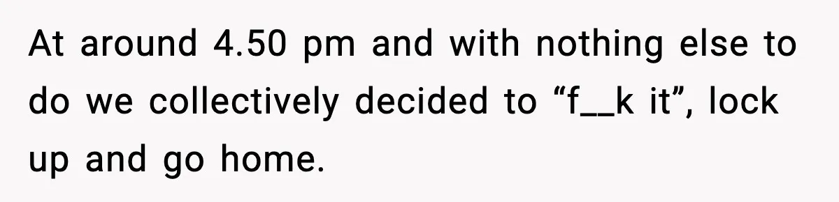 At around 4.50 pm and with nothing else to do we collectively decided to “f__k it”, lock up and go home.