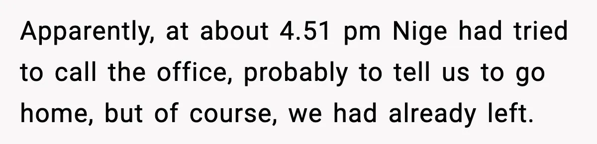 Apparently, at about 4.51 pm Nige had tried to call the office, probably to tell us to go home, but of course, we had already left.