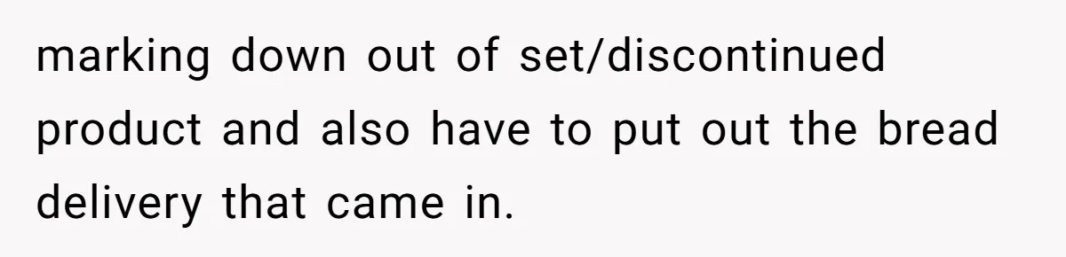marking down out of set/discontinued product and also have to put out the bread delivery that came in.