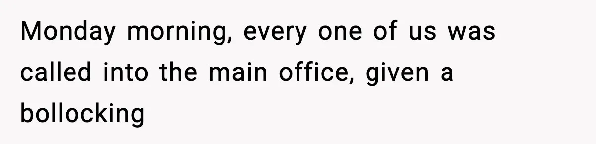 Monday morning, every one of us was called into the main office, given a bollocking