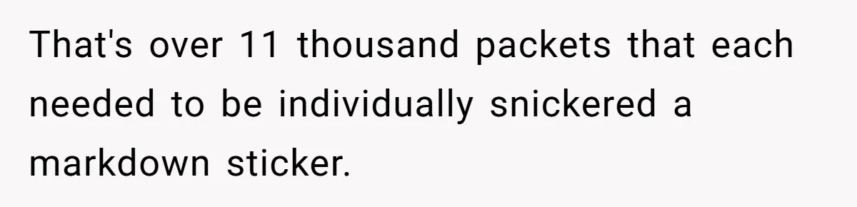 That's over 11 thousand packets that each needed to be individually snickered a markdown sticker.