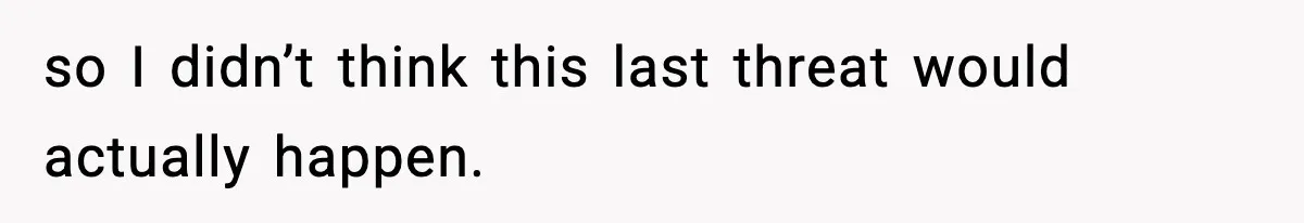 so I didn’t think this last threat would actually happen.