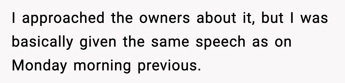 I approached the owners about it, but I was basically given the same speech as on Monday morning previous.
