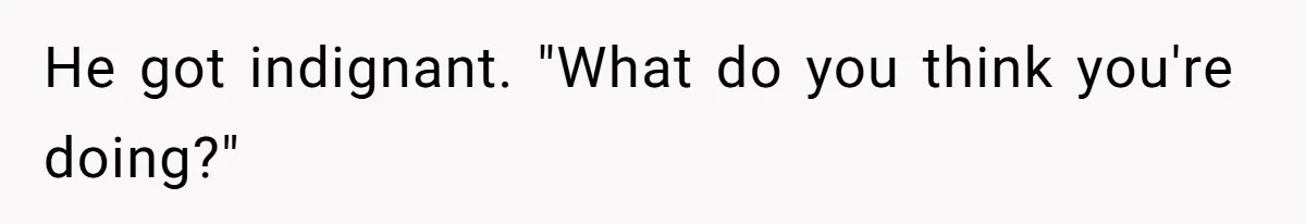 He got indignant. "What do you think you're doing?"