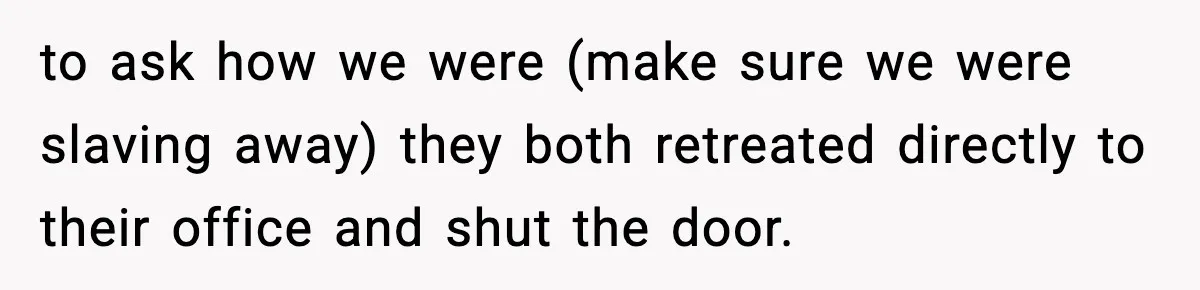 to ask how we were (make sure we were slaving away) they both retreated directly to their office and shut the door.