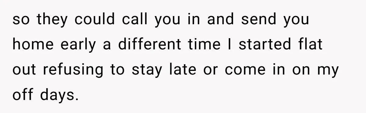 so they could call you in and send you home early a different time I started flat out refusing to stay late or come in on my off days.