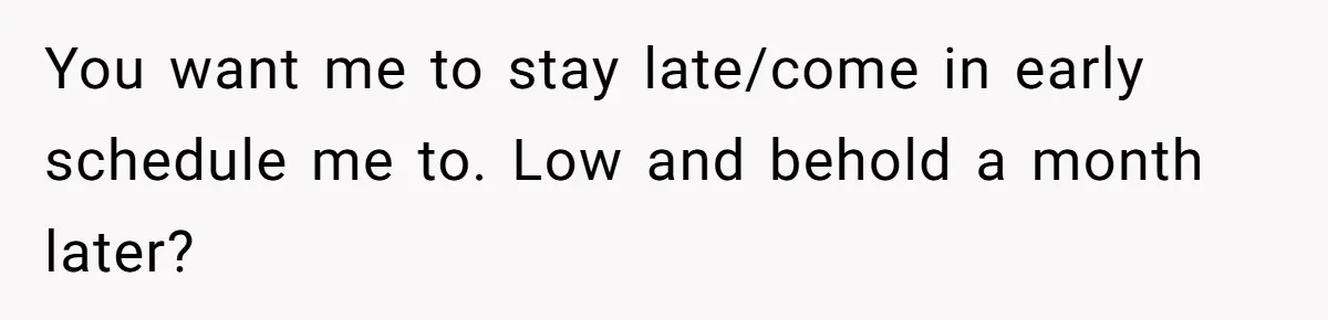 You want me to stay late/come in early schedule me to. Low and behold a month later?