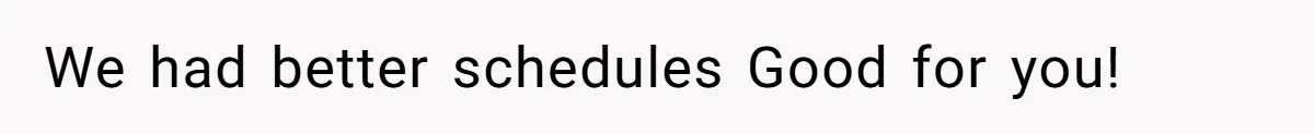 We had better schedules Good for you!