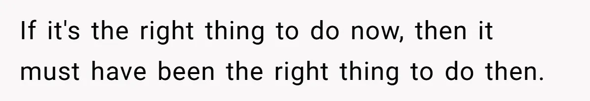 If it's the right thing to do now, then it must have been the right thing to do then.