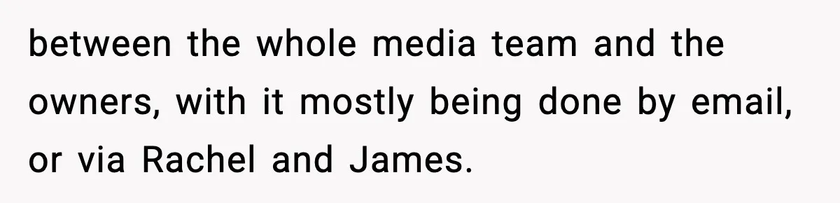 between the whole media team and the owners, with it mostly being done by email, or via Rachel and James.