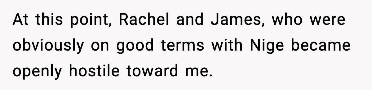 At this point, Rachel and James, who were obviously on good terms with Nige became openly hostile toward me.