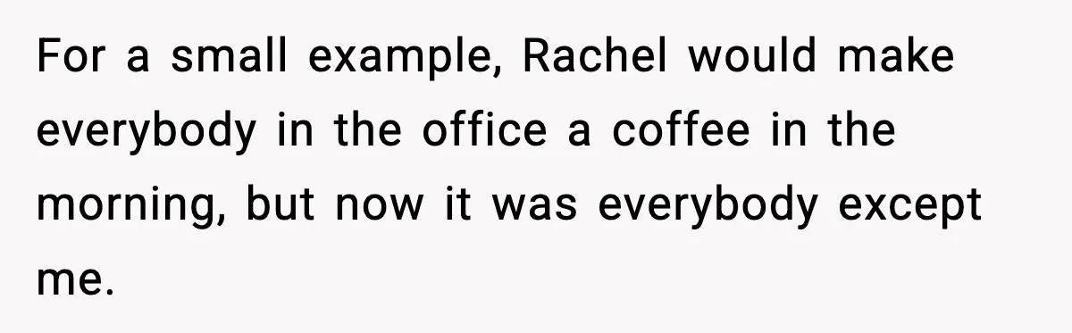 For a small example, Rachel would make everybody in the office a coffee in the morning, but now it was everybody except me.
