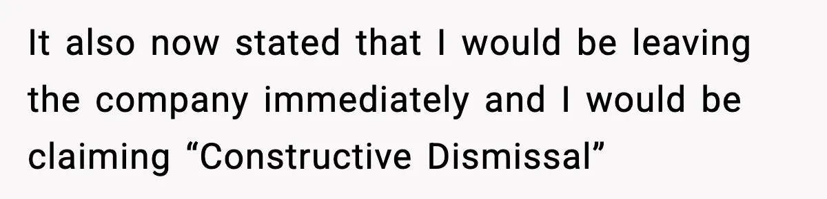 It also now stated that I would be leaving the company immediately and I would be claiming “Constructive Dismissal”