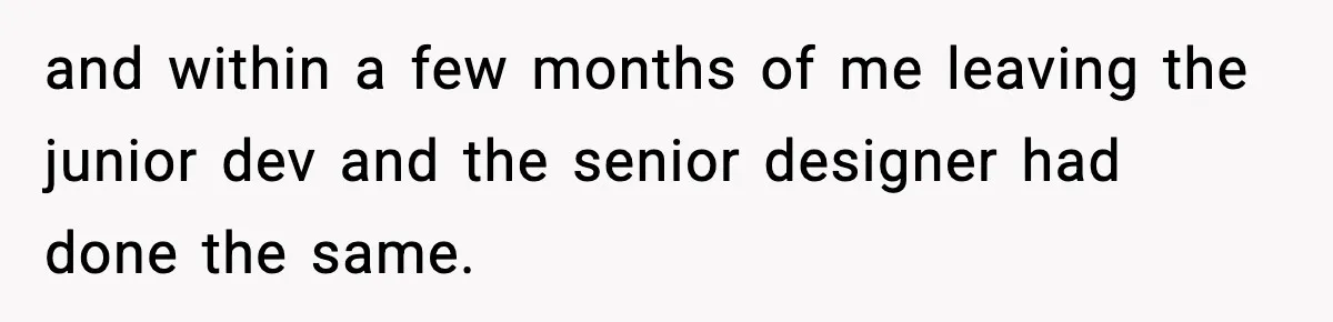 and within a few months of me leaving the junior dev and the senior designer had done the same.
