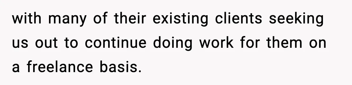 with many of their existing clients seeking us out to continue doing work for them on a freelance basis.