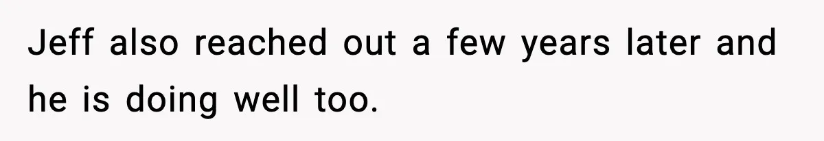 Jeff also reached out a few years later and he is doing well too.