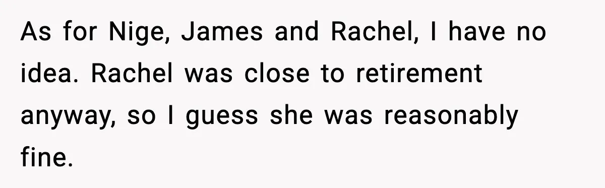 As for Nige, James and Rachel, I have no idea. Rachel was close to retirement anyway, so I guess she was reasonably fine.