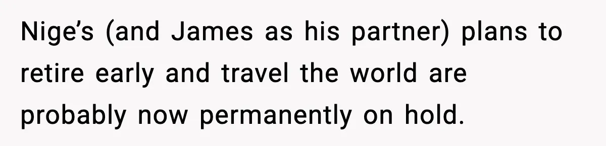 Nige’s (and James as his partner) plans to retire early and travel the world are probably now permanently on hold.