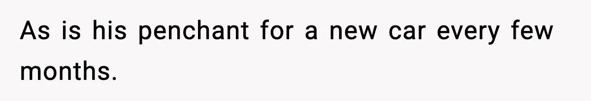 As is his penchant for a new car every few months.