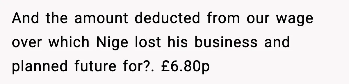 And the amount deducted from our wage over which Nige lost his business and planned future for?. £6.80p