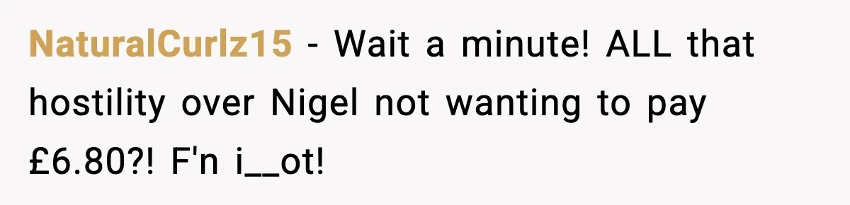 NaturalCurlz15 − Wait a minute! ALL that hostility over Nigel not wanting to pay £6.80?! F'n i__ot!