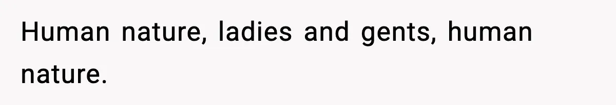 Human nature, ladies and gents, human nature.