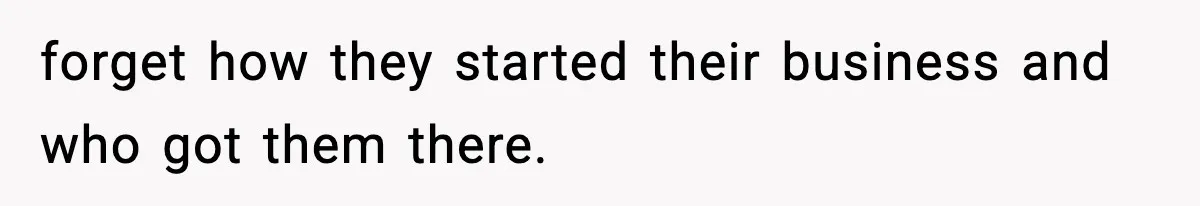 forget how they started their business and who got them there.