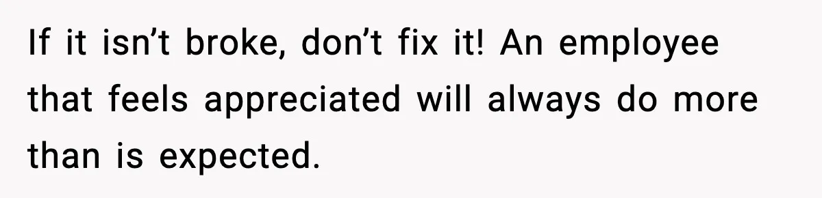 If it isn’t broke, don’t fix it! An employee that feels appreciated will always do more than is expected.