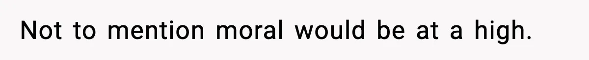 Not to mention moral would be at a high.