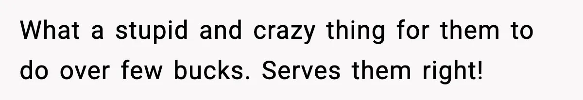 What a stupid and crazy thing for them to do over few bucks. Serves them right!