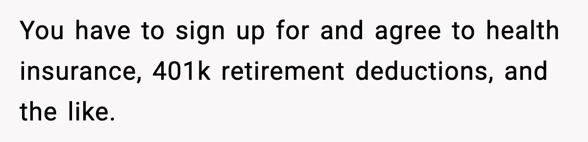 You have to sign up for and agree to health insurance, 401k retirement deductions, and the like.