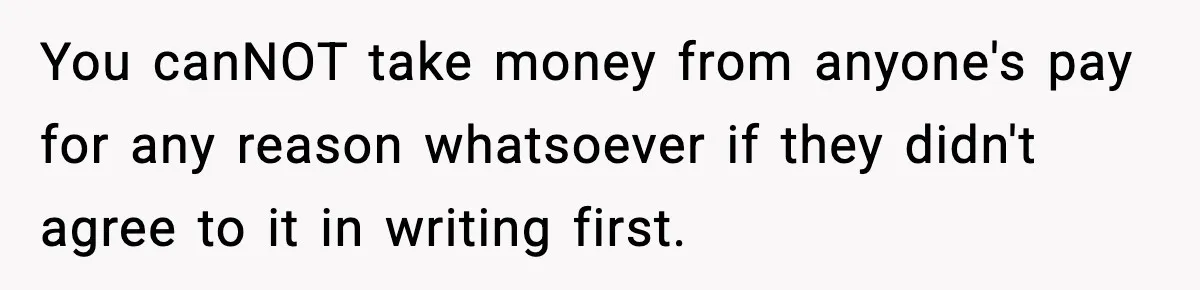 You canNOT take money from anyone's pay for any reason whatsoever if they didn't agree to it in writing first.