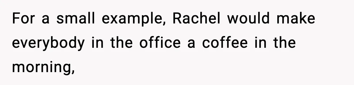 For a small example, Rachel would make everybody in the office a coffee in the morning,