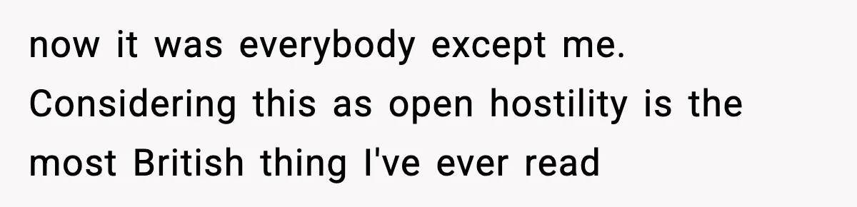 now it was everybody except me. Considering this as open hostility is the most British thing I've ever read