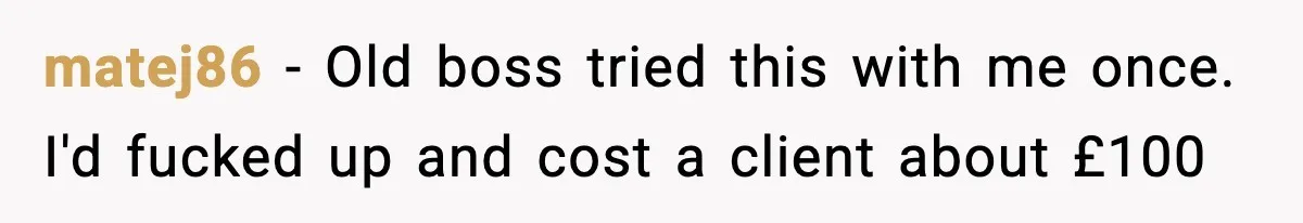 matej86 − Old boss tried this with me once. I'd fucked up and cost a client about £100