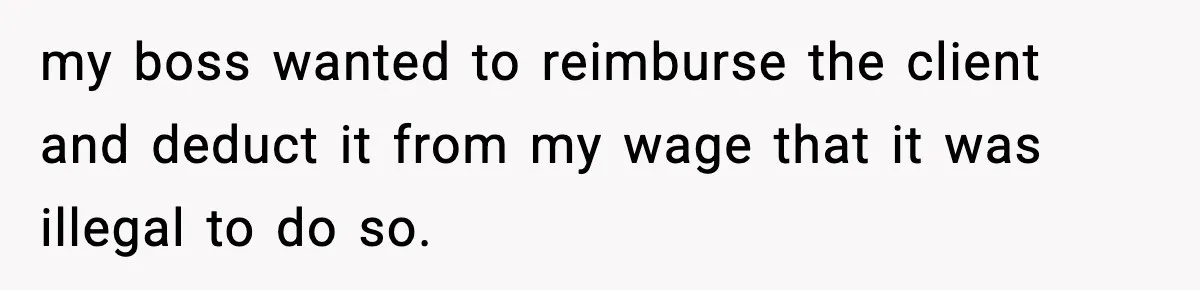 my boss wanted to reimburse the client and deduct it from my wage that it was illegal to do so.