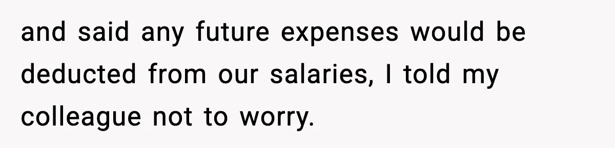 and said any future expenses would be deducted from our salaries, I told my colleague not to worry.