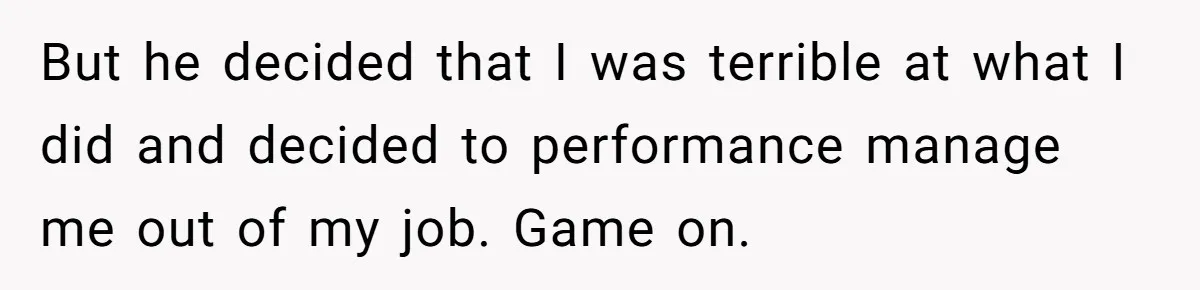 But he decided that I was terrible at what I did and decided to performance manage me out of my job. Game on.