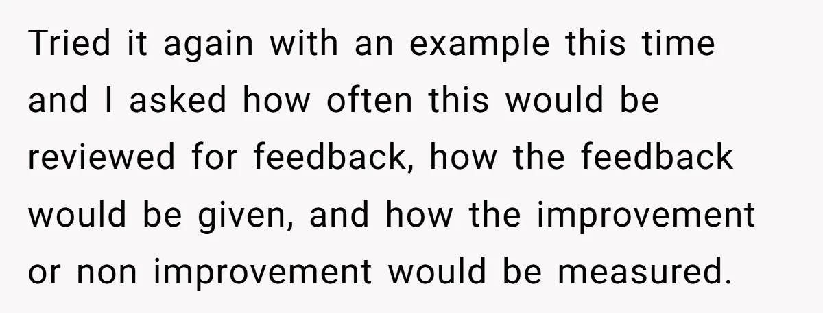 Tried it again with an example this time and I asked how often this would be reviewed for feedback, how the feedback would be given, and how the improvement or...