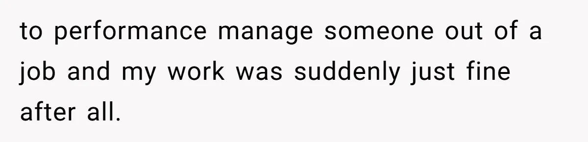 to performance manage someone out of a job and my work was suddenly just fine after all.