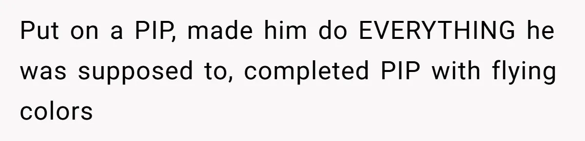 Put on a PIP, made him do EVERYTHING he was supposed to, completed PIP with flying colors