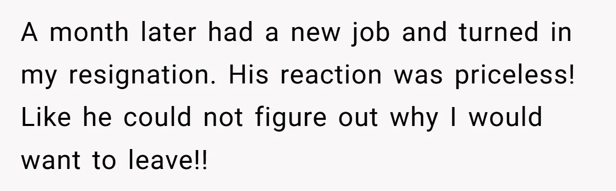A month later had a new job and turned in my resignation. His reaction was priceless! Like he could not figure out why I would want to leave!!