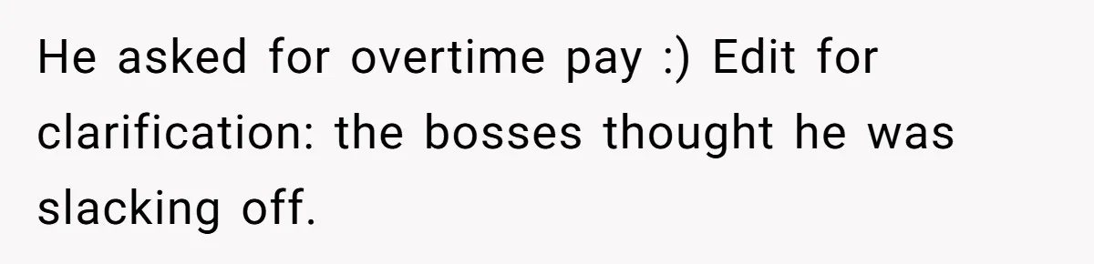 He asked for overtime pay :) Edit for clarification: the bosses thought he was slacking off.