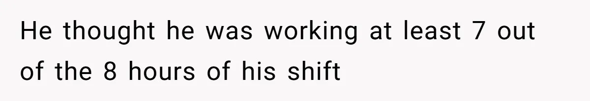 He thought he was working at least 7 out of the 8 hours of his shift