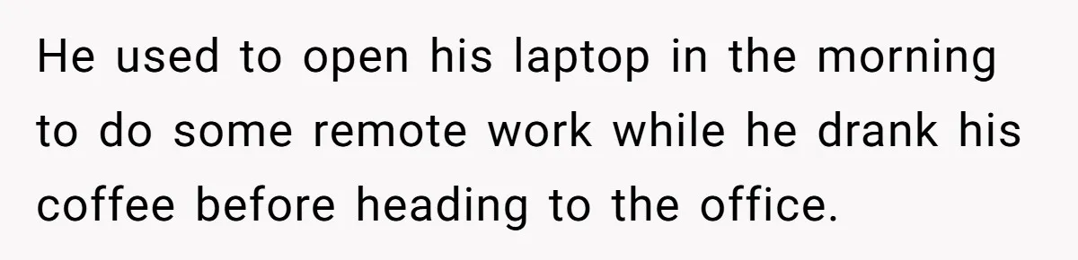 He used to open his laptop in the morning to do some remote work while he drank his coffee before heading to the office.