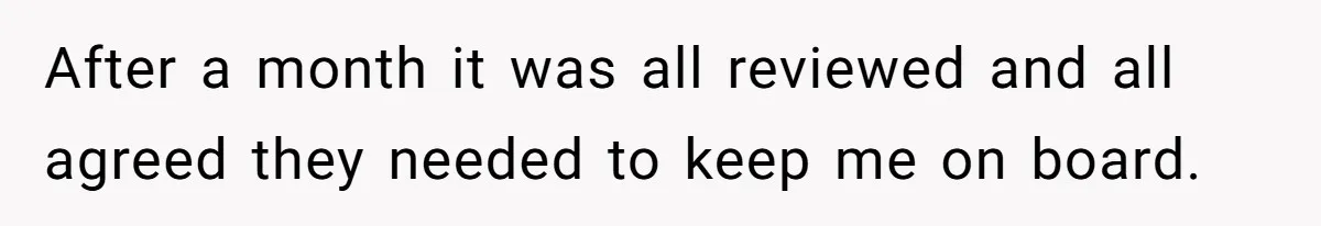 After a month it was all reviewed and all agreed they needed to keep me on board.