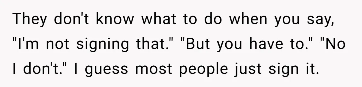 They don't know what to do when you say, "I'm not signing that." "But you have to." "No I don't." I guess most people just sign it.
