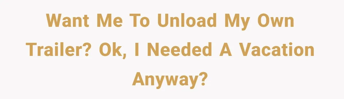 Want me to unload my own trailer? Ok, I needed a vacation anyway?