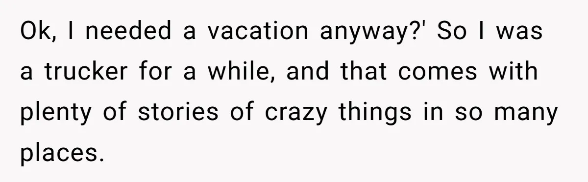 Ok, I needed a vacation anyway?' So I was a trucker for a while, and that comes with plenty of stories of crazy things in so many places.