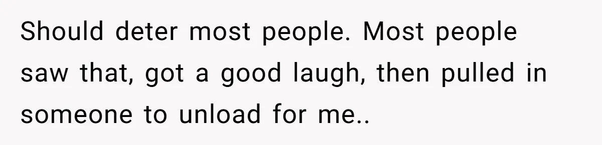 Should deter most people. Most people saw that, got a good laugh, then pulled in someone to unload for me..